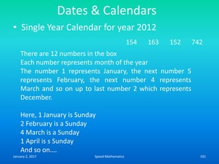 Dates & Calendars
• Single Year Calendar for year 2012
154 163 152 742
There are 12 numbers in the box
Each number represents month of the year
The number 1 represents January, the next number 5
represents February, the next number 4 represents
March and so on up to last number 2 which represents
December.
Here, 1 January is Sunday
2 February is a Sunday
4 March is a Sunday
1 April is s Sunday
And so on….
January 2, 2017 101Speed Mathematics
 