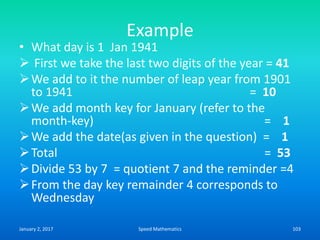 Example
• What day is 1 Jan 1941
 First we take the last two digits of the year = 41
We add to it the number of leap year from 1901
to 1941 = 10
We add month key for January (refer to the
month-key) = 1
We add the date(as given in the question) = 1
Total = 53
Divide 53 by 7 = quotient 7 and the reminder =4
From the day key remainder 4 corresponds to
Wednesday
January 2, 2017 103Speed Mathematics
 