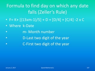 Formula to find day on which any date
falls (Zeller’s Rule)
• F= K+ [(13xm-1)/5] + D + [D/4] + [C/4] -2 x C
• Where k-Date
• m- Month number
• D-Last two digit of the year
• C-First two digit of the year
January 2, 2017 107Speed Mathematics
 