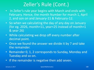 Zeller’s Rule (Cont.)
• In Zeller’s rule year begins with March and ends with
February. Hence, the month Number for march 1, April
2, and son on and January-11 & February-12.
• So when we calculating the day of any day on January
(for eg. 2026, month=11, year=25 instead of month=1
& year 26)
• While calculating we drop off every number after
decimal point.
• Once we found the answer we divide it by 7 and take
the remainder.
• Remainder 0, 1, 2 corresponds to Sunday, Monday and
Tuesday and so on.
• If the remainder is negative then add seven.
January 2, 2017 108Speed Mathematics
 
