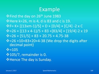 Example
Find the day on 26th June 1983
Here k=26, m is 4, d is 83 and c is 19.
F= K+ [(13xm-1)/5] + D + [D/4] + [C/4] -2 x C
=26 + [(13 x 4-1)/5 + 83 +[83/4] + [19/4]-2 x 19
=26 + [51/5] + 83 + 20.75 + 4.75-38
=26 +10+83+20+4-38 (We drop the digits after
decimal point)
=105
105/7, remainder is 0.
Hence The day is Sunday.
January 2, 2017 109Speed Mathematics
 