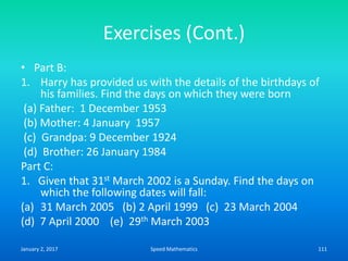 Exercises (Cont.)
• Part B:
1. Harry has provided us with the details of the birthdays of
his families. Find the days on which they were born
(a) Father: 1 December 1953
(b) Mother: 4 January 1957
(c) Grandpa: 9 December 1924
(d) Brother: 26 January 1984
Part C:
1. Given that 31st March 2002 is a Sunday. Find the days on
which the following dates will fall:
(a) 31 March 2005 (b) 2 April 1999 (c) 23 March 2004
(d) 7 April 2000 (e) 29th March 2003
January 2, 2017 111Speed Mathematics
 