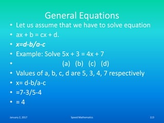 General Equations
• Let us assume that we have to solve equation
• ax + b = cx + d.
• x=d-b/a-c
• Example: Solve 5x + 3 = 4x + 7
• (a) (b) (c) (d)
• Values of a, b, c, d are 5, 3, 4, 7 respectively
• x= d-b/a-c
• =7-3/5-4
• = 4
January 2, 2017 113Speed Mathematics
 