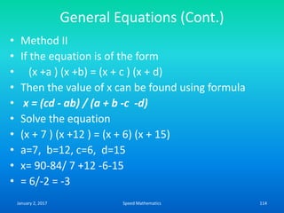 General Equations (Cont.)
• Method II
• If the equation is of the form
• (x +a ) (x +b) = (x + c ) (x + d)
• Then the value of x can be found using formula
• x = (cd - ab) / (a + b -c -d)
• Solve the equation
• (x + 7 ) (x +12 ) = (x + 6) (x + 15)
• a=7, b=12, c=6, d=15
• x= 90-84/ 7 +12 -6-15
• = 6/-2 = -3
January 2, 2017 114Speed Mathematics
 