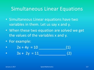 Simultaneous Linear Equations
• Simultaneous Linear equations have two
variables in them. Let us say x and y.
• When these two equation are solved we get
the values of the variables x and y.
• For example:
• 2x + 4y = 10 _____________(1)
• 3x + 2y = 11_____________ (2)
January 2, 2017 117Speed Mathematics
 