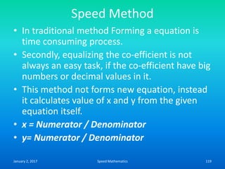 Speed Method
• In traditional method Forming a equation is
time consuming process.
• Secondly, equalizing the co-efficient is not
always an easy task, if the co-efficient have big
numbers or decimal values in it.
• This method not forms new equation, instead
it calculates value of x and y from the given
equation itself.
• x = Numerator / Denominator
• y= Numerator / Denominator
January 2, 2017 119Speed Mathematics
 