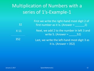 Multiplication of Numbers with a
series of 1’s-Example-1
32
X 11
First we write the right-hand most digit 2 of
first number as it is. (Answer = ______2)
Next, we add 2 to the number in left 3 and
write 5. (Answer = _____52)
Last, we write the left-hand most digit 3 as
it is. (Answer = 352)
352
January 2, 2017 12Speed Mathematics
 