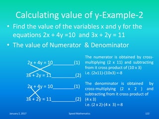 Calculating value of y-Example-2
• Find the value of the variables x and y for the
equations 2x + 4y =10 and 3x + 2y = 11
• The value of Numerator & Denominator
2x + 4y = 10________(1)
3x + 2y = 11_________(2)
2x + 4y = 10________(1)
3x + 2y = 11_________(2)
The numerator is obtained by cross-
multiplying (2 x 11) and subtracting
from it cross product of (10 x 3)
i.e. (2x11)-(10x3) =-8
The denominator is obtained by
cross-multiplying (2 x 2 ) and
subtracting from it cross product of
(4 x 3)
i.e. (2 x 2)-(4 x 3) =-8
January 2, 2017 122Speed Mathematics
 