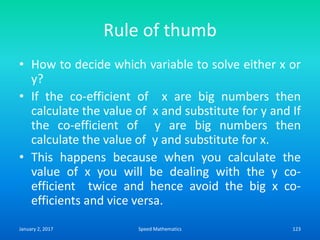 Rule of thumb
• How to decide which variable to solve either x or
y?
• If the co-efficient of x are big numbers then
calculate the value of x and substitute for y and If
the co-efficient of y are big numbers then
calculate the value of y and substitute for x.
• This happens because when you calculate the
value of x you will be dealing with the y co-
efficient twice and hence avoid the big x co-
efficients and vice versa.
January 2, 2017 123Speed Mathematics
 