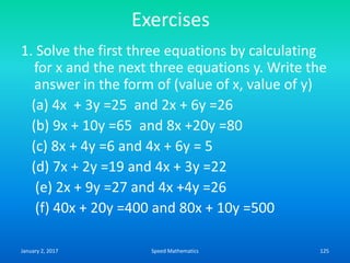 Exercises
1. Solve the first three equations by calculating
for x and the next three equations y. Write the
answer in the form of (value of x, value of y)
(a) 4x + 3y =25 and 2x + 6y =26
(b) 9x + 10y =65 and 8x +20y =80
(c) 8x + 4y =6 and 4x + 6y = 5
(d) 7x + 2y =19 and 4x + 3y =22
(e) 2x + 9y =27 and 4x +4y =26
(f) 40x + 20y =400 and 80x + 10y =500
January 2, 2017 125Speed Mathematics
 