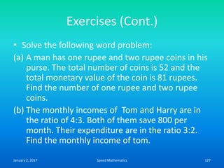 Exercises (Cont.)
• Solve the following word problem:
(a) A man has one rupee and two rupee coins in his
purse. The total number of coins is 52 and the
total monetary value of the coin is 81 rupees.
Find the number of one rupee and two rupee
coins.
(b) The monthly incomes of Tom and Harry are in
the ratio of 4:3. Both of them save 800 per
month. Their expenditure are in the ratio 3:2.
Find the monthly income of tom.
January 2, 2017 127Speed Mathematics
 