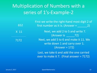 Multiplication of Numbers with a
series of 1’s-Example-2
652
X 11
First we write the right-hand most digit 2 of
first number as it is. (Answer = ______2)
Next, we add 2 to 5 and write 7.
(Answer is _____72)
Next, we add 5 to 6 and make it 11. We
write down 1 and carry over 1.
(Answer = 172)
7172
Last, we take 6 and add the one carried
over to make it 7. (Final answer = 7172)
January 2, 2017 13Speed Mathematics
 
