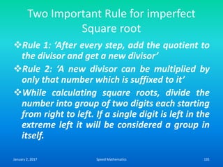 Two Important Rule for imperfect
Square root
Rule 1: ‘After every step, add the quotient to
the divisor and get a new divisor’
Rule 2: ‘A new divisor can be multiplied by
only that number which is suffixed to it’
While calculating square roots, divide the
number into group of two digits each starting
from right to left. If a single digit is left in the
extreme left it will be considered a group in
itself.
January 2, 2017 131Speed Mathematics
 