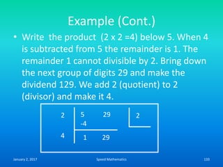 Example (Cont.)
• Write the product (2 x 2 =4) below 5. When 4
is subtracted from 5 the remainder is 1. The
remainder 1 cannot divisible by 2. Bring down
the next group of digits 29 and make the
dividend 129. We add 2 (quotient) to 2
(divisor) and make it 4.
2 5 29 2
-4
4 291
January 2, 2017 133Speed Mathematics
 
