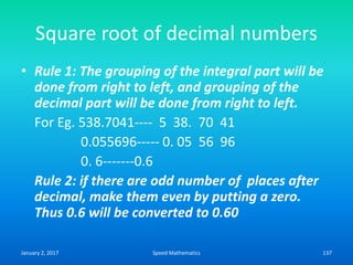 Square root of decimal numbers
• Rule 1: The grouping of the integral part will be
done from right to left, and grouping of the
decimal part will be done from right to left.
For Eg. 538.7041---- 5 38. 70 41
0.055696----- 0. 05 56 96
0. 6-------0.6
Rule 2: if there are odd number of places after
decimal, make them even by putting a zero.
Thus 0.6 will be converted to 0.60
January 2, 2017 137Speed Mathematics
 
