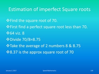 Estimation of imperfect Square roots
Find the square root of 70.
First find a perfect square root less than 70.
64 viz. 8
Divide 70/8=8.75
Take the average of 2 numbers 8 & 8.75
8.37 is the approx square root of 70
January 2, 2017 139Speed Mathematics
 