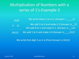 Multiplication of Numbers with a
series of 1’s-Example-3
3102
X 11
We write down 2 as it is. (Answer =_____2)
We add 2 to 0 and make it 2.(Answer is__22
We add 0 to 1 and make it 1. (Answer is __122
34122 We add 1 to 3 and make it 4 (Answer is____4122
We write first digit 3 as it is (Final Answer is 34122
January 2, 2017 14Speed Mathematics
 