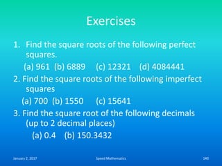 Exercises
1. Find the square roots of the following perfect
squares.
(a) 961 (b) 6889 (c) 12321 (d) 4084441
2. Find the square roots of the following imperfect
squares
(a) 700 (b) 1550 (c) 15641
3. Find the square root of the following decimals
(up to 2 decimal places)
(a) 0.4 (b) 150.3432
January 2, 2017 140Speed Mathematics
 