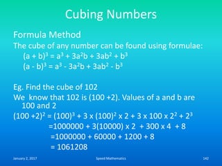 Cubing Numbers
Formula Method
The cube of any number can be found using formulae:
(a + b)3 = a3 + 3a2b + 3ab2 + b3
(a - b)3 = a3 - 3a2b + 3ab2 - b3
Eg. Find the cube of 102
We know that 102 is (100 +2). Values of a and b are
100 and 2
(100 +2)2 = (100)3 + 3 x (100)2 x 2 + 3 x 100 x 22 + 23
=1000000 + 3(10000) x 2 + 300 x 4 + 8
=1000000 + 60000 + 1200 + 8
= 1061208
January 2, 2017 142Speed Mathematics
 