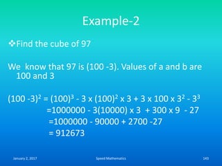 Example-2
Find the cube of 97
We know that 97 is (100 -3). Values of a and b are
100 and 3
(100 -3)2 = (100)3 - 3 x (100)2 x 3 + 3 x 100 x 32 - 33
=1000000 - 3(10000) x 3 + 300 x 9 - 27
=1000000 - 90000 + 2700 -27
= 912673
January 2, 2017 143Speed Mathematics
 