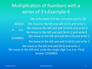 Multiplication of Numbers with a
series of 1’s-Example-4
201432
X 111
We write down 2 in the unit place as it is. (2)
We move to the left and add (2+3) and write 5
We move to the left and add (2+3+4) and write 9
22358952
We move to the left and add (3+4+1) and write 8
We move to the left and add (0+2) and write 2
We move to the left and add (4+1+0) and write 5
We move to the left and add (1+0+2) and write 3
We move to the left and write the single digit 2 as it is –Final
answer 22358952
January 2, 2017 15Speed Mathematics
 