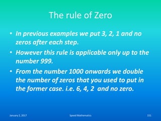 The rule of Zero
• In previous examples we put 3, 2, 1 and no
zeros after each step.
• However this rule is applicable only up to the
number 999.
• From the number 1000 onwards we double
the number of zeros that you used to put in
the former case. i.e. 6, 4, 2 and no zero.
January 2, 2017 151Speed Mathematics
 