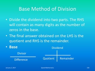 Base Method of Division
• Divide the dividend into two parts. The RHS
will contain as many digits as the number of
zeros in the base.
• The final answer obtained on the LHS is the
quotient and RHS is the remainder.
• Base
Divisor
Difference
Dividend
Quotient Remainder
January 2, 2017 156Speed Mathematics
 