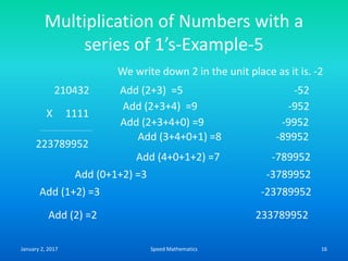 Multiplication of Numbers with a
series of 1’s-Example-5
210432
X 1111
We write down 2 in the unit place as it is. -2
Add (2+3) =5 -52
Add (2+3+4) =9 -952
223789952
Add (2+3+4+0) =9 -9952
Add (0+1+2) =3 -3789952
Add (3+4+0+1) =8 -89952
Add (4+0+1+2) =7 -789952
Add (1+2) =3 -23789952
Add (2) =2 233789952
January 2, 2017 16Speed Mathematics
 