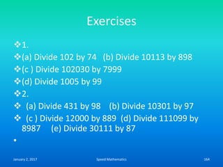 Exercises
1.
(a) Divide 102 by 74 (b) Divide 10113 by 898
(c ) Divide 102030 by 7999
(d) Divide 1005 by 99
2.
 (a) Divide 431 by 98 (b) Divide 10301 by 97
 (c ) Divide 12000 by 889 (d) Divide 111099 by
8987 (e) Divide 30111 by 87
•
January 2, 2017 164Speed Mathematics
 