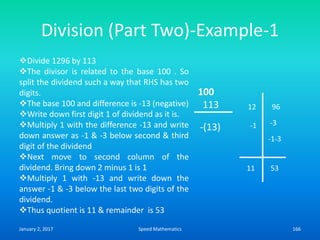 Division (Part Two)-Example-1
-1
100
113
-(13)
12 96
11 53
-3
-1-3
Divide 1296 by 113
The divisor is related to the base 100 . So
split the dividend such a way that RHS has two
digits.
The base 100 and difference is -13 (negative)
Write down first digit 1 of dividend as it is.
Multiply 1 with the difference -13 and write
down answer as -1 & -3 below second & third
digit of the dividend
Next move to second column of the
dividend. Bring down 2 minus 1 is 1
Multiply 1 with -13 and write down the
answer -1 & -3 below the last two digits of the
dividend.
Thus quotient is 11 & remainder is 53
January 2, 2017 166Speed Mathematics
 