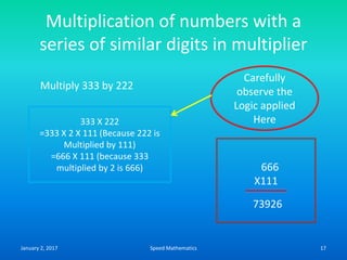 Multiplication of numbers with a
series of similar digits in multiplier
Multiply 333 by 222
333 X 222
=333 X 2 X 111 (Because 222 is
Multiplied by 111)
=666 X 111 (because 333
multiplied by 2 is 666)
Carefully
observe the
Logic applied
Here
666
X111
73926
January 2, 2017 17Speed Mathematics
 