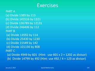 Exercises
PART A
(a) Divide 1389 by 113
(b) Divide 145516 by 1321
(c) Divide 136789 by 12131
(d) Divide 246406 by 112
PART B
(a) Divide 13592 by 114
(b) Divide 25430 by 1230
(c) Divide 15549 by 142
(d) Divide 101156 by 808
PART C
(a) Divide 4949 by 601 (Hint: use 601 x 2 = 1202 as divisor)
(b) Divide 14799 by 492 (Hint: use 492 / 4 = 123 as divisor)
January 2, 2017 173Speed Mathematics
 