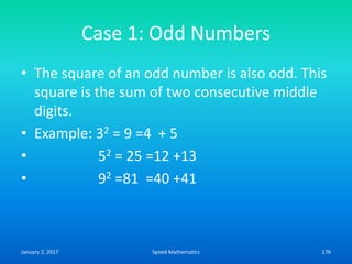 Case 1: Odd Numbers
• The square of an odd number is also odd. This
square is the sum of two consecutive middle
digits.
• Example: 32 = 9 =4 + 5
• 52 = 25 =12 +13
• 92 =81 =40 +41
January 2, 2017 176Speed Mathematics
 