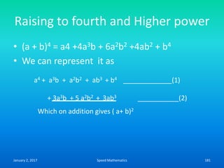 Raising to fourth and Higher power
• (a + b)4 = a4 +4a3b + 6a2b2 +4ab2 + b4
• We can represent it as
a4 + a3b + a2b2 + ab3 + b4 _____________(1)
+ 3a3b + 5 a2b2 + 3ab3 ___________(2)
Which on addition gives ( a+ b)2
January 2, 2017 181Speed Mathematics
 