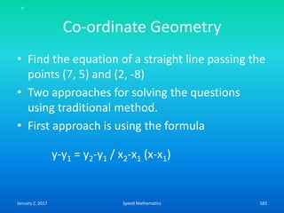 Co-ordinate Geometry
• Find the equation of a straight line passing the
points (7, 5) and (2, -8)
• Two approaches for solving the questions
using traditional method.
• First approach is using the formula
y-y1 = y2-y1 / x2-x1 (x-x1)
y-
January 2, 2017 183Speed Mathematics
 