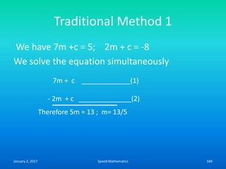 Traditional Method 1
We have 7m +c = 5; 2m + c = -8
We solve the equation simultaneously
7m + c _____________(1)
- 2m + c ______________(2)
Therefore 5m = 13 ; m= 13/5
January 2, 2017 184Speed Mathematics
 