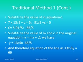 Traditional Method 1 (Cont.)
• Substitute the value of in equation-1
• 7 x 13/5 + c = 5; 91/5 +c = 5
• C= 5-91/5; -66/5
• Substitute the value of m and c in the original
equation ( y = mx + c), we have
• y = 13/5x -66/5
• And therefore equation of the line as 13x-5y =
66
January 2, 2017 185Speed Mathematics
 