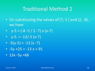 Traditional Method 2
• On substituting the values of (7, 5 ) and (2, -8),
we have
• y-5 = (-8 -5 / 2 -7) x (x-7)
• y-5 = -13/-5 (x-7)
• -5(y-5) = -13 (x -7)
• -5y +25 = -13 x + 91
• 13x -5y =66
January 2, 2017 186Speed Mathematics
 