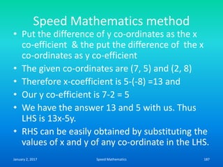 Speed Mathematics method
• Put the difference of y co-ordinates as the x
co-efficient & the put the difference of the x
co-ordinates as y co-efficient
• The given co-ordinates are (7, 5) and (2, 8)
• Therefore x-coefficient is 5-(-8) =13 and
• Our y co-efficient is 7-2 = 5
• We have the answer 13 and 5 with us. Thus
LHS is 13x-5y.
• RHS can be easily obtained by substituting the
values of x and y of any co-ordinate in the LHS.
January 2, 2017 187Speed Mathematics
 
