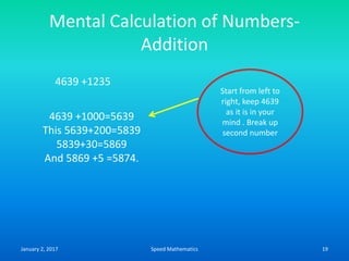 Mental Calculation of Numbers-
Addition
4639 +1235
4639 +1000=5639
This 5639+200=5839
5839+30=5869
And 5869 +5 =5874.
Start from left to
right, keep 4639
as it is in your
mind . Break up
second number
January 2, 2017 19Speed Mathematics
 