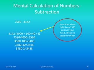 Mental Calculation of Numbers-
Subtraction
7580 - 4142
4142 (4000 + 100+40 +2)
7580-4000=3580
3580-100=3480
3480-40=3448
3480-2=3438
Start from left to
right, keep 7580
as it is in your
mind . Break up
second number
January 2, 2017 20Speed Mathematics
 
