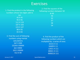 Exercises
1. Find the product in the following
numbers whose last digits add to
ten
45 X 45
95 X 95
111 X 119
107 X 103
123 X 147
88 X 92
65 X 65
2. Find the squares of the
following numbers between 50
& 60
56
52
57
58
54
3. Find the sum of following
numbers using mental
calculations
567 X 999
23249 X 99999
66 X 9999
302 X 99999
412 X 99
4. Find the product of the
following numbers which are
multiplied by a series of ones
32221 X 11
64609 X 11
12021 X 111
80041 X 111
900021X 111
January 2, 2017 25Speed Mathematics
 