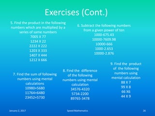 Exercises (Cont.)
5. Find the product in the following
numbers which are multiplied by a
series of same numbers
7005 X 77
1234 X 22
2222 X 222
1203 X 333
1407 X 444
1212 X 666
6. Subtract the following numbers
from a given power of ten
1000-675.43
10000-7609.98
10000-666
1000-2.653
10000-2.876
7. Find the sum of following
numbers using mental
calculations
10980+5680
11764+6480
23452+5730
8. Find the difference
of the following
numbers using mental
calculation
34576-4320
5734-2200
89765-3478
9. Find the product
of the following
numbers using
mental calculation
88 X 7
99 X 8
66 X6
44 X 9
January 2, 2017 26Speed Mathematics
 