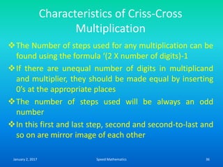 Characteristics of Criss-Cross
Multiplication
The Number of steps used for any multiplication can be
found using the formula ‘(2 X number of digits)-1
If there are unequal number of digits in multiplicand
and multiplier, they should be made equal by inserting
0’s at the appropriate places
The number of steps used will be always an odd
number
In this first and last step, second and second-to-last and
so on are mirror image of each other
January 2, 2017 36Speed Mathematics
 
