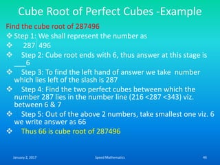 Cube Root of Perfect Cubes -Example
Find the cube root of 287496
Step 1: We shall represent the number as
 287 496
 Step 2: Cube root ends with 6, thus answer at this stage is
___6
 Step 3: To find the left hand of answer we take number
which lies left of the slash is 287
 Step 4: Find the two perfect cubes between which the
number 287 lies in the number line (216 <287 <343) viz.
between 6 & 7
 Step 5: Out of the above 2 numbers, take smallest one viz. 6
we write answer as 66
 Thus 66 is cube root of 287496
January 2, 2017 46Speed Mathematics
 
