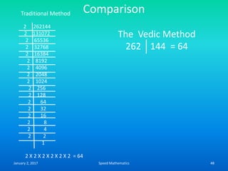 Comparison
2 262144
2 131072
2 65536
2 32768
2 16384
2 8192
2 4096
2 2048
2 1024
2 256
2 128
2 64
2 32
2 16
2 8
2 4
2 2
1
2 X 2 X 2 X 2 X 2 X 2 = 64
Traditional Method
The Vedic Method
262 144 = 64
January 2, 2017 48Speed Mathematics
 