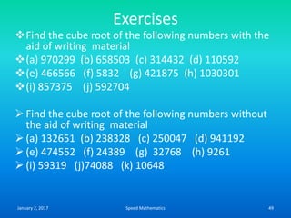 Exercises
Find the cube root of the following numbers with the
aid of writing material
(a) 970299 (b) 658503 (c) 314432 (d) 110592
(e) 466566 (f) 5832 (g) 421875 (h) 1030301
(i) 857375 (j) 592704
 Find the cube root of the following numbers without
the aid of writing material
 (a) 132651 (b) 238328 (c) 250047 (d) 941192
 (e) 474552 (f) 24389 (g) 32768 (h) 9261
 (i) 59319 (j)74088 (k) 10648
January 2, 2017 49Speed Mathematics
 