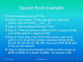 Square Root-Example
Find the square root of 7744.
Step 1: The number 7744 ends with 4. Therefore
square root ends with __2 or __8.
Step 2: Take complete Number 7744
Step 3: 7744 lies between 6400 (which is square of 80)
and 8100 (which is square of 90)
Step 4: From Step 2 we know that square root ends
with 2 or 8. Of all the numbers between 80 & 90 (81,
82, 83, 84, 85, 86, 87, 88, 89). Thus out of 82 & 89 one
is the correct answer
 Step 5: Observe the Number (7744) is ether closer to
6400 or 8400. It is closer to 8400 . So Answer is 88.
January 2, 2017 52Speed Mathematics
 
