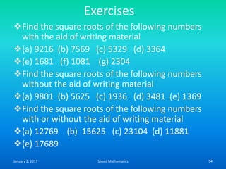 Exercises
Find the square roots of the following numbers
with the aid of writing material
(a) 9216 (b) 7569 (c) 5329 (d) 3364
(e) 1681 (f) 1081 (g) 2304
Find the square roots of the following numbers
without the aid of writing material
(a) 9801 (b) 5625 (c) 1936 (d) 3481 (e) 1369
Find the square roots of the following numbers
with or without the aid of writing material
(a) 12769 (b) 15625 (c) 23104 (d) 11881
(e) 17689
January 2, 2017 54Speed Mathematics
 