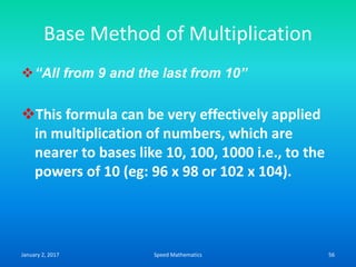 Base Method of Multiplication
“All from 9 and the last from 10”
This formula can be very effectively applied
in multiplication of numbers, which are
nearer to bases like 10, 100, 1000 i.e., to the
powers of 10 (eg: 96 x 98 or 102 x 104).
January 2, 2017 56Speed Mathematics
 